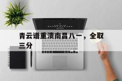 开云APP-包含青云谱重溃南昌八一，全取三分的词条